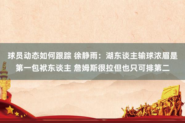 球员动态如何跟踪 徐静雨：湖东谈主输球浓眉是第一包袱东谈主 詹姆斯很拉但也只可排第二