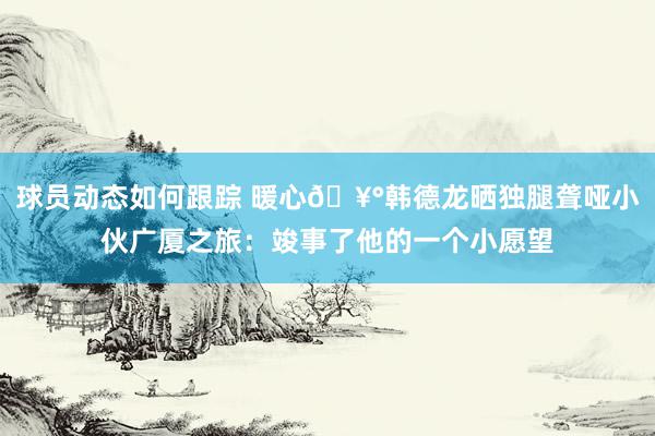 球员动态如何跟踪 暖心🥰韩德龙晒独腿聋哑小伙广厦之旅：竣事了他的一个小愿望