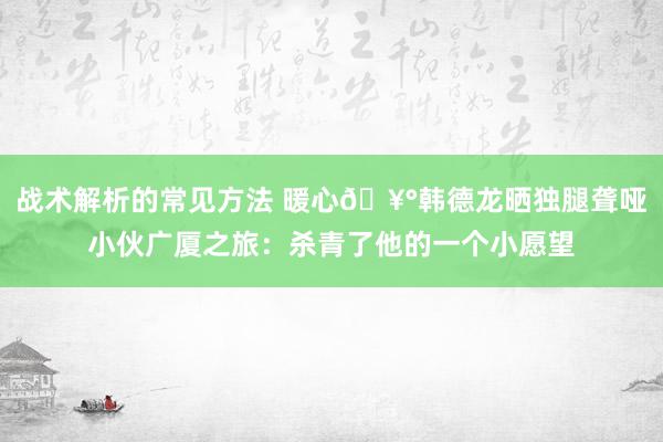 战术解析的常见方法 暖心🥰韩德龙晒独腿聋哑小伙广厦之旅：杀青了他的一个小愿望