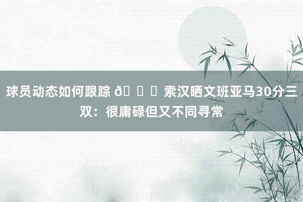 球员动态如何跟踪 👀索汉晒文班亚马30分三双：很庸碌但又不同寻常