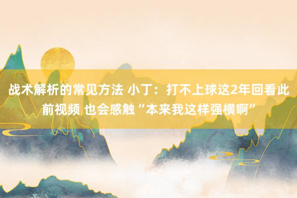 战术解析的常见方法 小丁：打不上球这2年回看此前视频 也会感触“本来我这样强横啊”