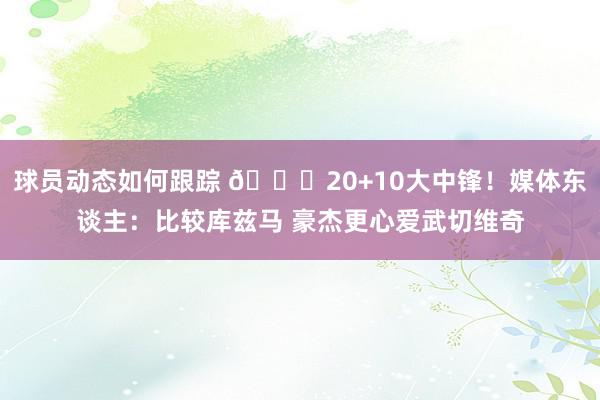 球员动态如何跟踪 😋20+10大中锋！媒体东谈主：比较库兹马 豪杰更心爱武切维奇