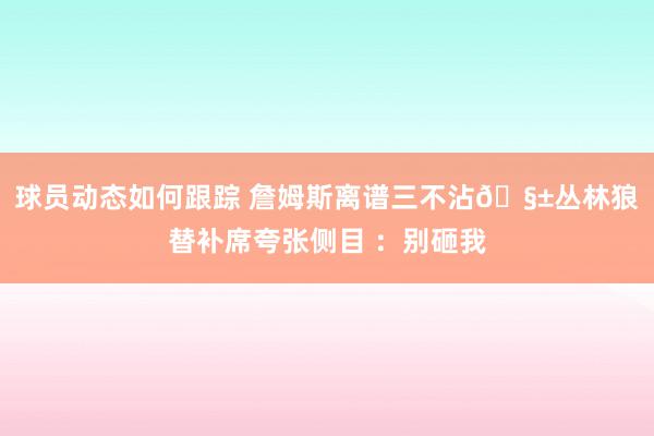 球员动态如何跟踪 詹姆斯离谱三不沾🧱丛林狼替补席夸张侧目 ：别砸我