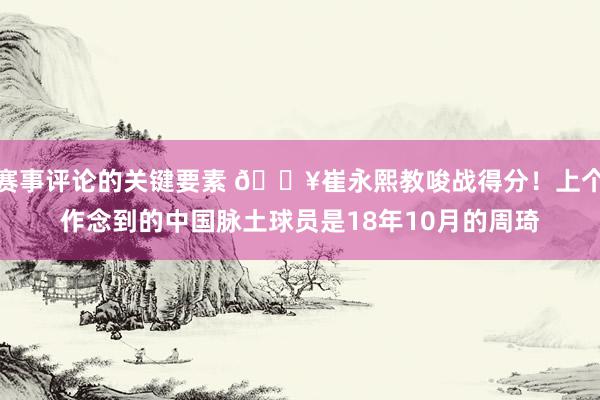 赛事评论的关键要素 🔥崔永熙教唆战得分！上个作念到的中国脉土球员是18年10月的周琦