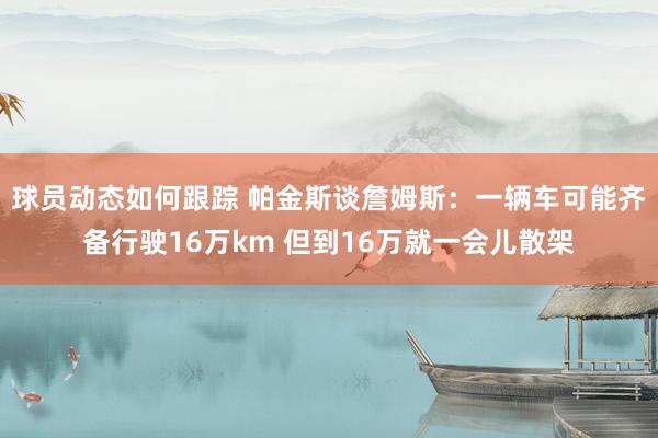 球员动态如何跟踪 帕金斯谈詹姆斯：一辆车可能齐备行驶16万km 但到16万就一会儿散架