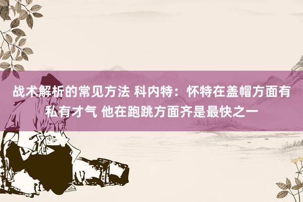 战术解析的常见方法 科内特：怀特在盖帽方面有私有才气 他在跑跳方面齐是最快之一