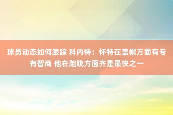 球员动态如何跟踪 科内特：怀特在盖帽方面有专有智商 他在跑跳方面齐是最快之一