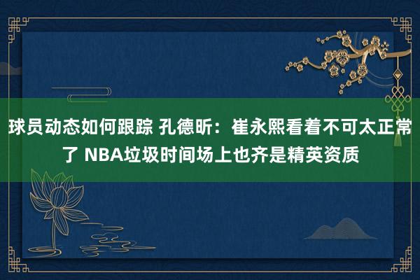 球员动态如何跟踪 孔德昕：崔永熙看着不可太正常了 NBA垃圾时间场上也齐是精英资质