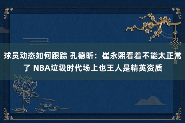 球员动态如何跟踪 孔德昕：崔永熙看着不能太正常了 NBA垃圾时代场上也王人是精英资质