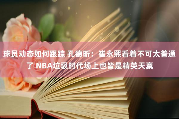 球员动态如何跟踪 孔德昕：崔永熙看着不可太普通了 NBA垃圾时代场上也皆是精英天禀