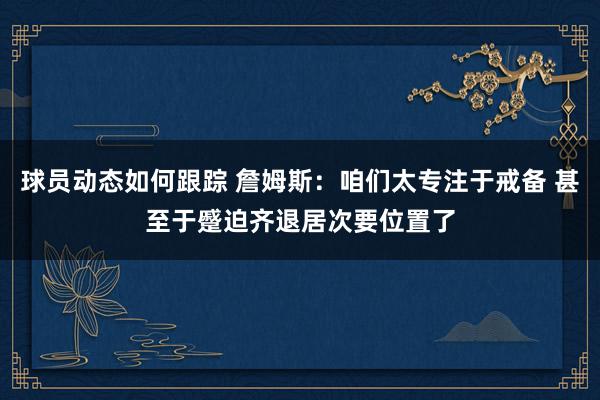 球员动态如何跟踪 詹姆斯：咱们太专注于戒备 甚至于蹙迫齐退居次要位置了