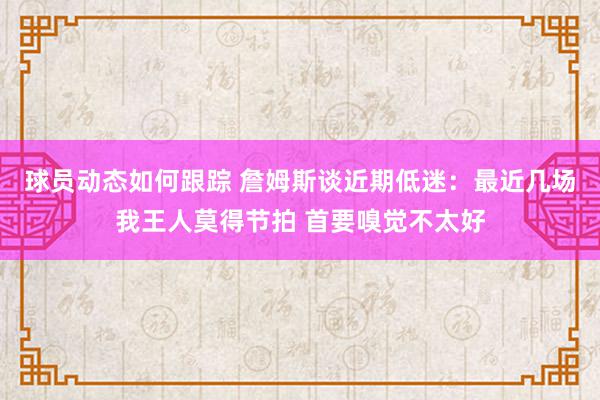 球员动态如何跟踪 詹姆斯谈近期低迷：最近几场我王人莫得节拍 首要嗅觉不太好