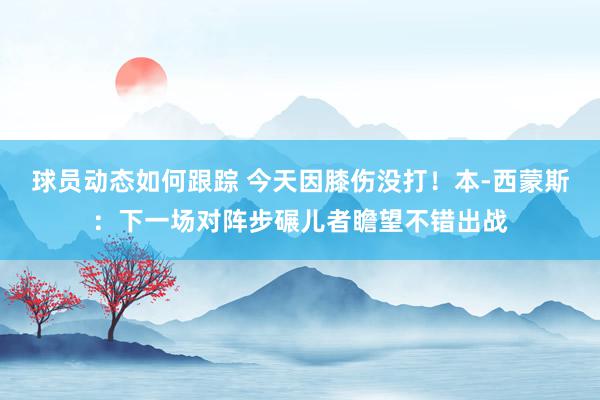 球员动态如何跟踪 今天因膝伤没打！本-西蒙斯：下一场对阵步碾儿者瞻望不错出战