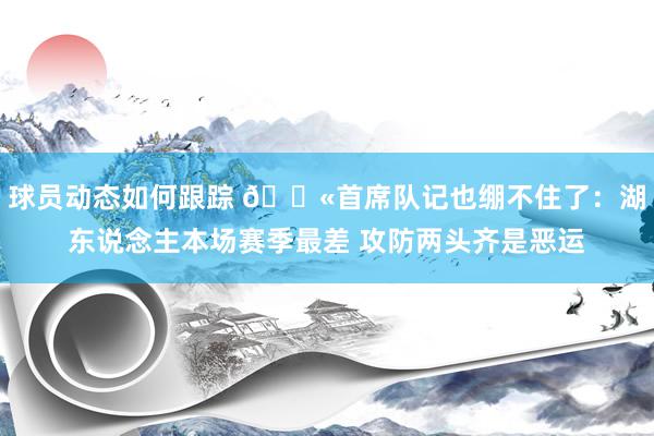 球员动态如何跟踪 😫首席队记也绷不住了：湖东说念主本场赛季最差 攻防两头齐是恶运