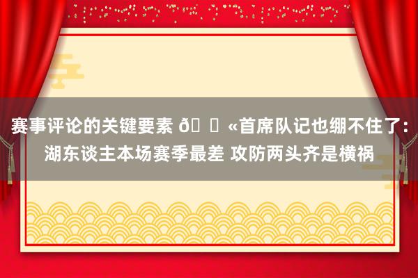 赛事评论的关键要素 😫首席队记也绷不住了：湖东谈主本场赛季最差 攻防两头齐是横祸