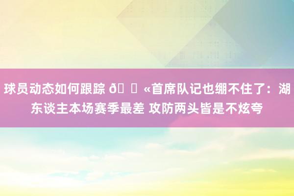 球员动态如何跟踪 😫首席队记也绷不住了：湖东谈主本场赛季最差 攻防两头皆是不炫夸