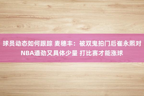 球员动态如何跟踪 麦穗丰：被双鬼拍门后崔永熙对NBA遒劲又具体少量 打比赛才能涨球