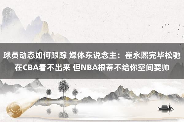 球员动态如何跟踪 媒体东说念主：崔永熙完毕松驰在CBA看不出来 但NBA根蒂不给你空间耍帅