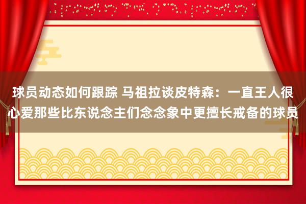 球员动态如何跟踪 马祖拉谈皮特森：一直王人很心爱那些比东说念主们念念象中更擅长戒备的球员