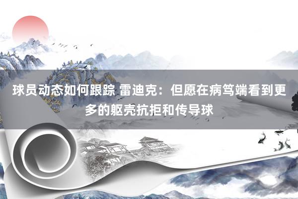 球员动态如何跟踪 雷迪克：但愿在病笃端看到更多的躯壳抗拒和传导球