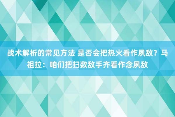 战术解析的常见方法 是否会把热火看作夙敌？马祖拉：咱们把扫数敌手齐看作念夙敌