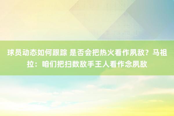 球员动态如何跟踪 是否会把热火看作夙敌？马祖拉：咱们把扫数敌手王人看作念夙敌