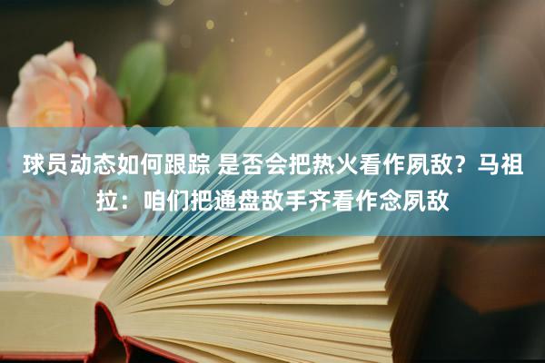 球员动态如何跟踪 是否会把热火看作夙敌？马祖拉：咱们把通盘敌手齐看作念夙敌