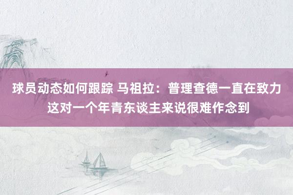 球员动态如何跟踪 马祖拉：普理查德一直在致力 这对一个年青东谈主来说很难作念到