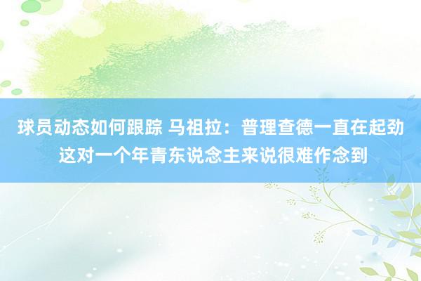 球员动态如何跟踪 马祖拉：普理查德一直在起劲 这对一个年青东说念主来说很难作念到