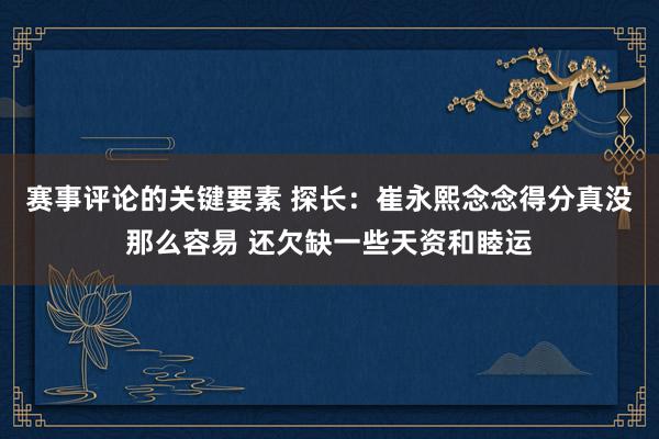 赛事评论的关键要素 探长：崔永熙念念得分真没那么容易 还欠缺一些天资和睦运