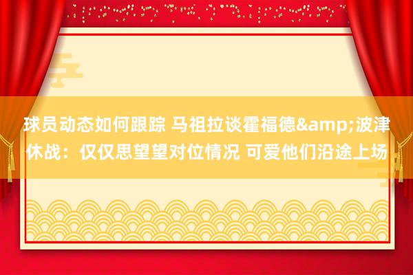 球员动态如何跟踪 马祖拉谈霍福德&波津休战：仅仅思望望对位情况 可爱他们沿途上场