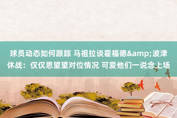 球员动态如何跟踪 马祖拉谈霍福德&波津休战：仅仅思望望对位情况 可爱他们一说念上场