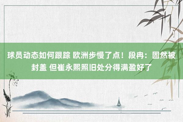 球员动态如何跟踪 欧洲步慢了点！段冉：固然被封盖 但崔永熙照旧处分得满盈好了