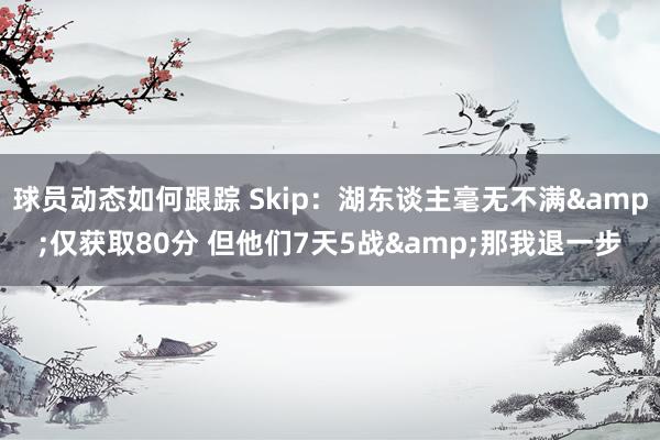 球员动态如何跟踪 Skip：湖东谈主毫无不满&仅获取80分 但他们7天5战&那我退一步