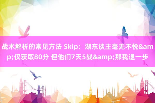 战术解析的常见方法 Skip：湖东谈主毫无不悦&仅获取80分 但他们7天5战&那我退一步