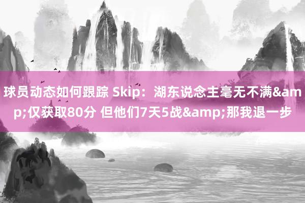 球员动态如何跟踪 Skip：湖东说念主毫无不满&仅获取80分 但他们7天5战&那我退一步