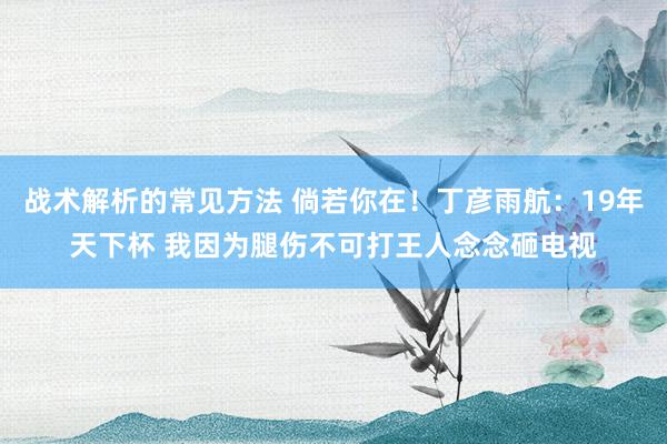 战术解析的常见方法 倘若你在！丁彦雨航：19年天下杯 我因为腿伤不可打王人念念砸电视