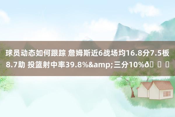 球员动态如何跟踪 詹姆斯近6战场均16.8分7.5板8.7助 投篮射中率39.8%&三分10%👀