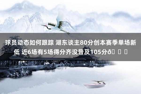 球员动态如何跟踪 湖东谈主80分创本赛季单场新低 近6场有5场得分齐没普及105分😑