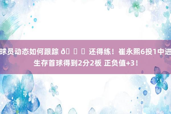 球员动态如何跟踪 👏还得练！崔永熙6投1中进生存首球得到2分2板 正负值+3！