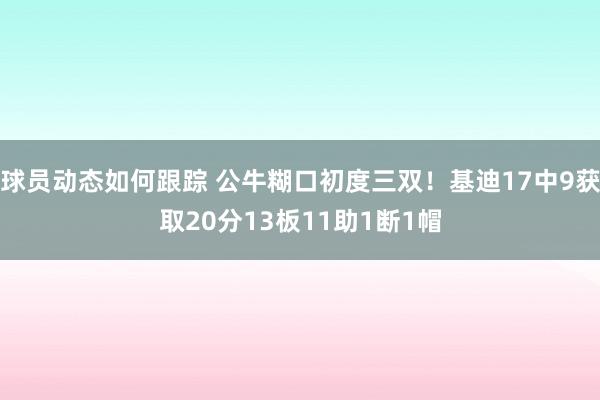 球员动态如何跟踪 公牛糊口初度三双！基迪17中9获取20分13板11助1断1帽