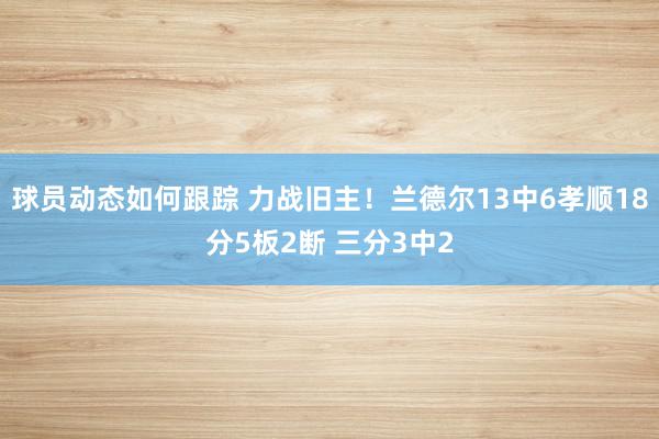 球员动态如何跟踪 力战旧主！兰德尔13中6孝顺18分5板2断 三分3中2