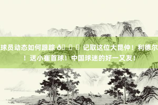 球员动态如何跟踪 😁记取这位大昆仲！利德尔！送小崔首球！中国球迷的好一又友！