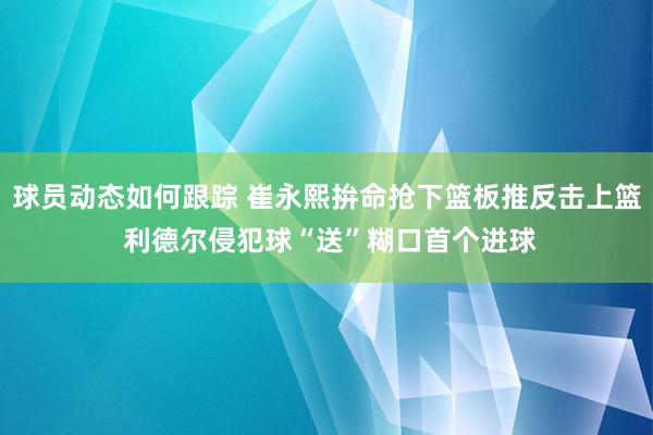 球员动态如何跟踪 崔永熙拚命抢下篮板推反击上篮 利德尔侵犯球“送”糊口首个进球