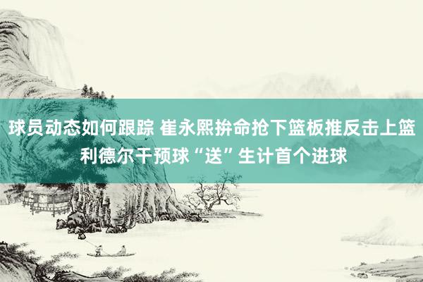 球员动态如何跟踪 崔永熙拚命抢下篮板推反击上篮 利德尔干预球“送”生计首个进球