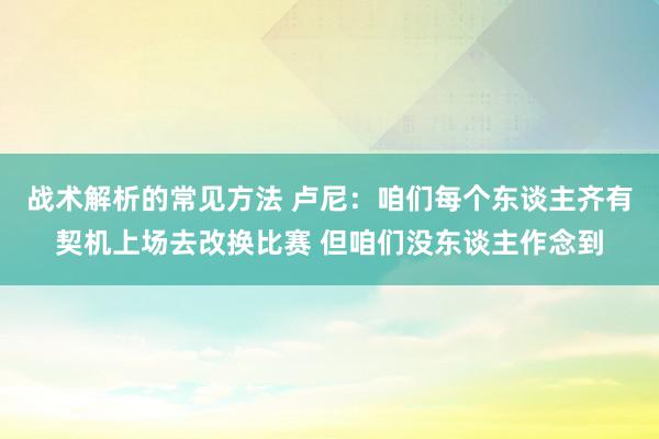 战术解析的常见方法 卢尼：咱们每个东谈主齐有契机上场去改换比赛 但咱们没东谈主作念到