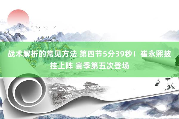 战术解析的常见方法 第四节5分39秒！崔永熙披挂上阵 赛季第五次登场