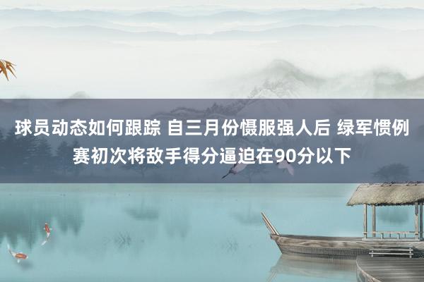 球员动态如何跟踪 自三月份慑服强人后 绿军惯例赛初次将敌手得分逼迫在90分以下