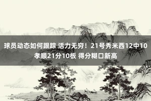 球员动态如何跟踪 活力无穷！21号秀米西12中10孝顺21分10板 得分糊口新高