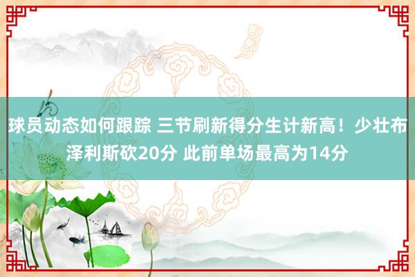 球员动态如何跟踪 三节刷新得分生计新高！少壮布泽利斯砍20分 此前单场最高为14分